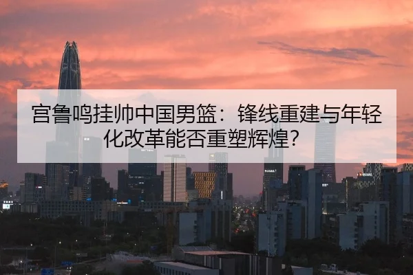 宫鲁鸣挂帅中国男篮：锋线重建与年轻化改革能否重塑辉煌？
